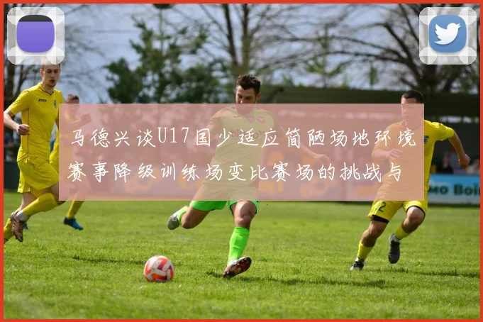 马德兴谈U17国少适应简陋场地环境赛事降级训练场变比赛场的挑战与应对