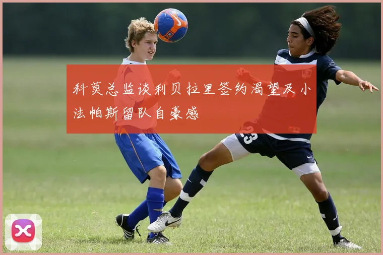 科莫总监谈利贝拉里签约渴望及小法帕斯留队自豪感