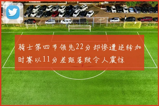 骑士第四节领先22分却惨遭逆转加时赛以11分差距落败令人震惊