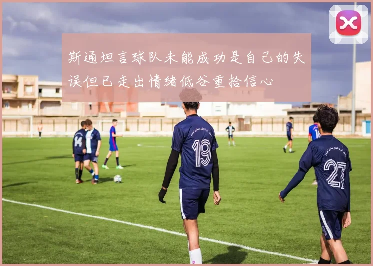 斯通坦言球队未能成功是自己的失误但已走出情绪低谷重拾信心