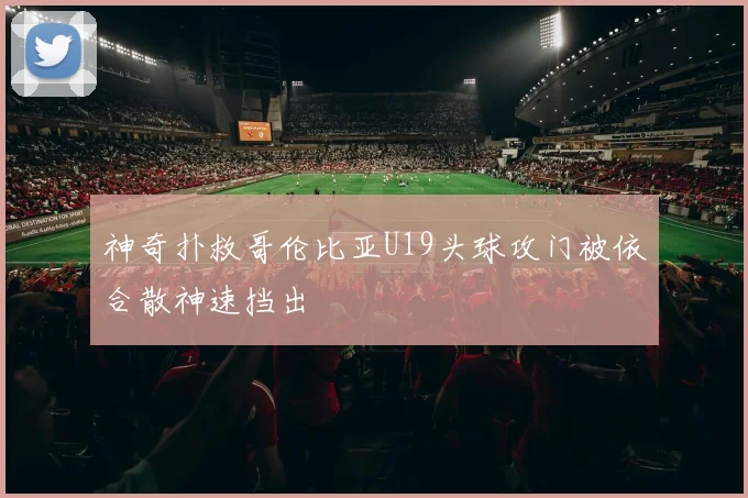 神奇扑救哥伦比亚U19头球攻门被依合散神速挡出