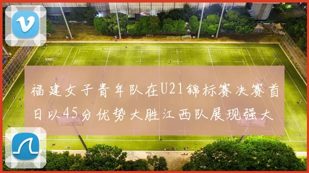 福建女子青年队在U21锦标赛决赛首日以45分优势大胜江西队展现强大实力