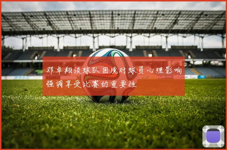 邓卓翔谈球队困境对球员心理影响强调享受比赛的重要性