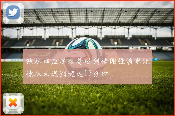 铁林回应字母哥迟到传闻强调恩比德从未迟到超过15分钟