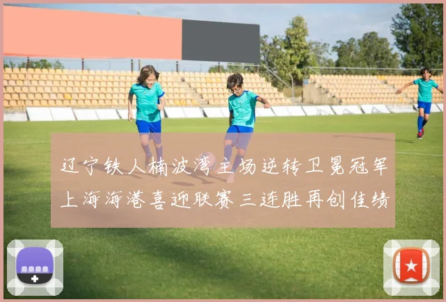 辽宁铁人楠波湾主场逆转卫冕冠军上海海港喜迎联赛三连胜再创佳绩
