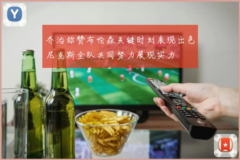 乔治称赞布伦森关键时刻表现出色尼克斯全队共同努力展现实力