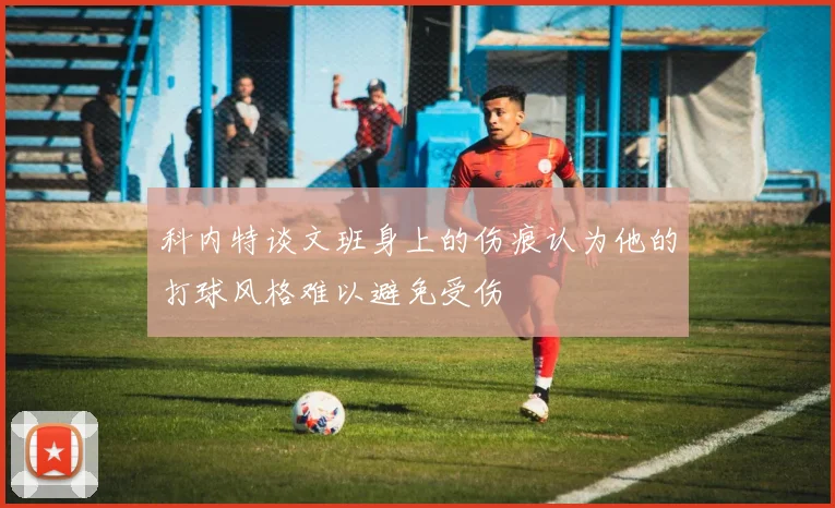 科内特谈文班身上的伤痕认为他的打球风格难以避免受伤