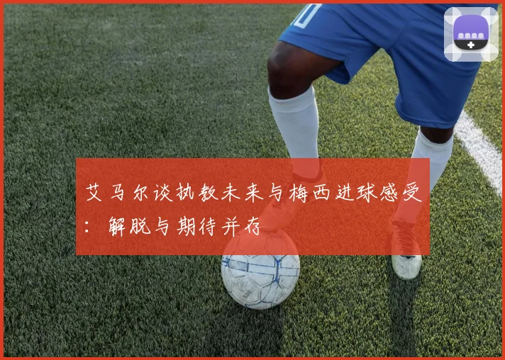 艾马尔谈执教未来与梅西进球感受：解脱与期待并存