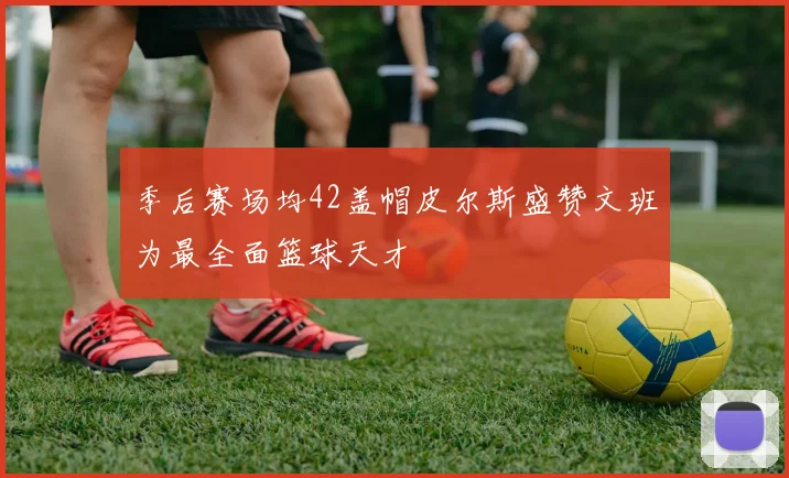 季后赛场均42盖帽皮尔斯盛赞文班为最全面篮球天才